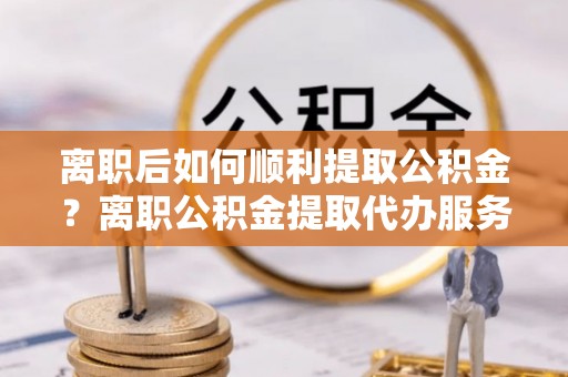 绥江离职后如何顺利提取公积金？离职公积金提取代办服务帮你搞定！