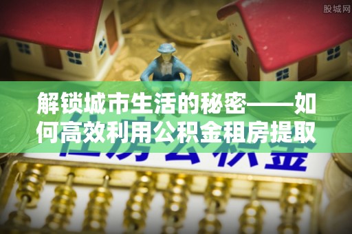 绥江解锁城市生活的秘密——如何高效利用公积金租房提取政策优化居住体验