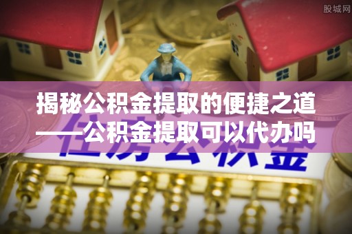 绥江揭秘公积金提取的便捷之道——公积金提取可以代办吗？