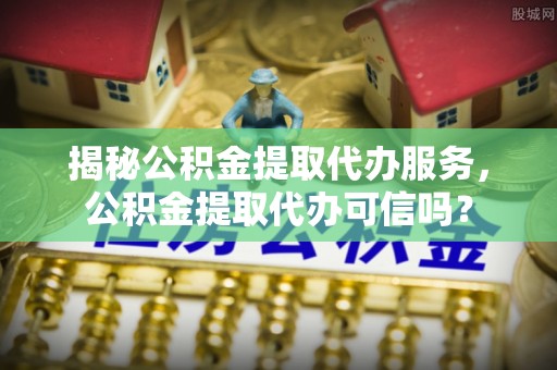 绥江揭秘公积金提取代办服务，公积金提取代办可信吗？