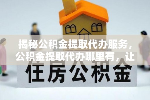 绥江揭秘公积金提取代办服务，公积金提取代办哪里有，让你省时省心的解决方案