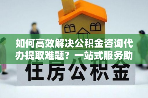 绥江如何高效解决公积金咨询代办提取难题？一站式服务助您轻松搞定